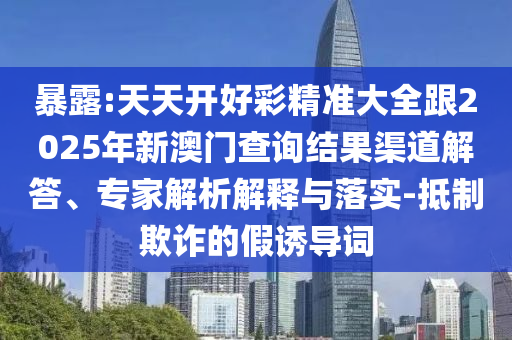 暴露:天天開好彩精準大全跟2025年新澳門查詢結果渠道解答、專家解析解釋與落實-抵制欺詐的假誘導詞